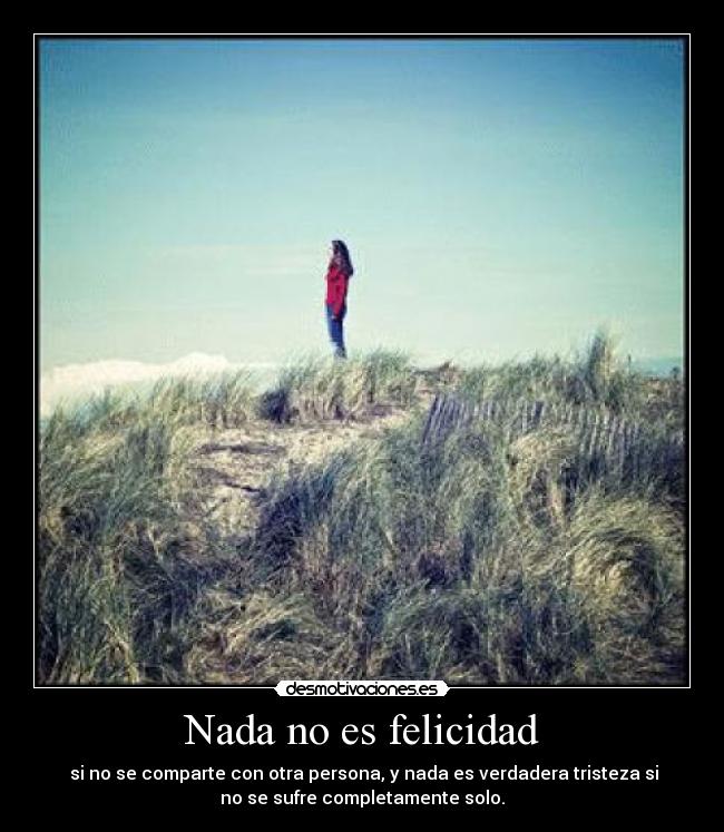 Nada no es felicidad - si no se comparte con otra persona, y nada es verdadera tristeza si
no se sufre completamente solo.