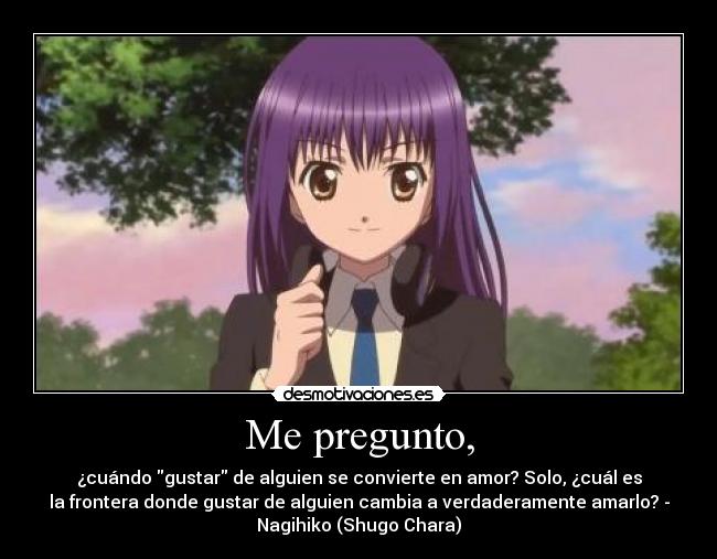 Me pregunto, - ¿cuándo gustar de alguien se convierte en amor? Solo, ¿cuál es
la frontera donde gustar de alguien cambia a verdaderamente amarlo? -
Nagihiko (Shugo Chara)