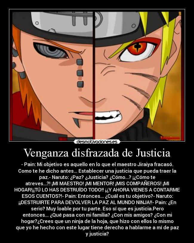 Venganza disfrazada de Justicia - - Pain: Mi objetivo es aquello en lo que el maestro Jiraiya fracasó.
Como te he dicho antes... Establecer una justicia que pueda traer la
paz.- Naruto: ¿Paz? ¿Justicia? ¿Cómo...? ¡¿Cómo te
atreves...?! ¡MI MAESTRO! ¡MI MENTOR! ¡MIS COMPAÑEROS! ¡MI
HOGAR!¡¡TÚ LO HAS DESTRUÍDO TODO!! ¡¿Y AHORA VIENES A CONTARME
ESOS CUENTOS?!- Pain: Entonces... ¿Cuál es tu objetivo?- Naruto:
¡¡DESTRUIRTE PARA DEVOLVER LA PAZ AL MUNDO NINJA!!- Pain: ¿En
serio? Muy loable por tu parte. Eso sí que es justicia.Pero
entonces... ¿Qué pasa con mi familia? ¿Con mis amigos? ¿Con mi
hogar?¿Crees que un ninja de la hoja, que hizo con ellos lo mismo
que yo he hecho con este lugar tiene derecho a hablarme a mí de paz
y justicia?