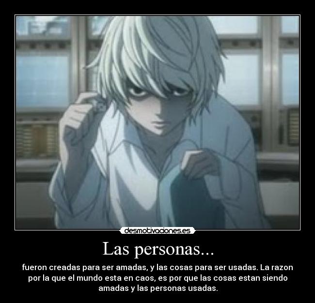 Las personas... - fueron creadas para ser amadas, y las cosas para ser usadas. La razon
por la que el mundo esta en caos, es por que las cosas estan siendo
amadas y las personas usadas.