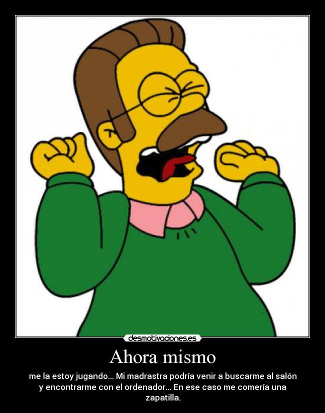 Ahora mismo - me la estoy jugando... Mi madrastra podría venir a buscarme al salón
y encontrarme con el ordenador... En ese caso me comería una
zapatilla.