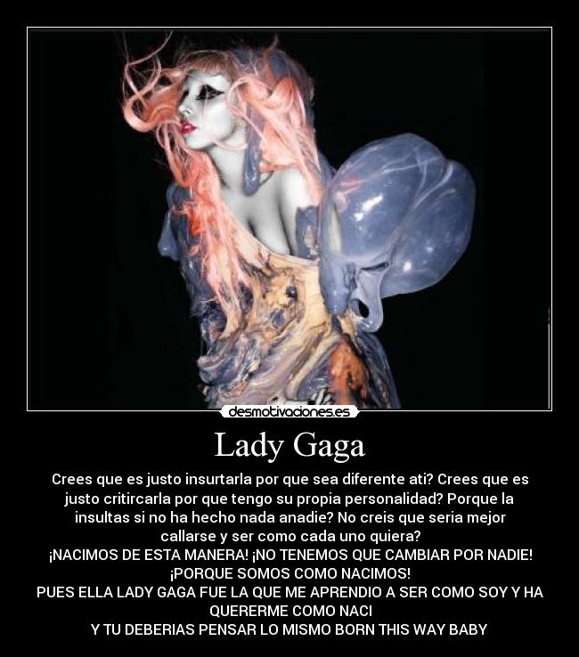 Lady Gaga - Crees que es justo insurtarla por que sea diferente ati? Crees que es
justo critircarla por que tengo su propia personalidad? Porque la
insultas si no ha hecho nada anadie? No creis que seria mejor
callarse y ser como cada uno quiera?
¡NACIMOS DE ESTA MANERA! ¡NO TENEMOS QUE CAMBIAR POR NADIE!
¡PORQUE SOMOS COMO NACIMOS!
PUES ELLA LADY GAGA FUE LA QUE ME APRENDIO A SER COMO SOY Y HA
QUERERME COMO NACI
Y TU DEBERIAS PENSAR LO MISMO BORN THIS WAY BABY