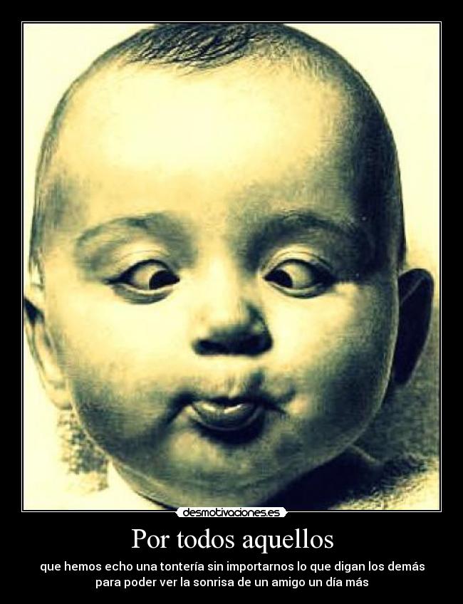 Por todos aquellos - que hemos echo una tontería sin importarnos lo que digan los demás
para poder ver la sonrisa de un amigo un día más