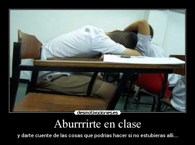 Aburrrirte en clase - y darte cuente de las cosas que podrias hacer si no estubieras alli....