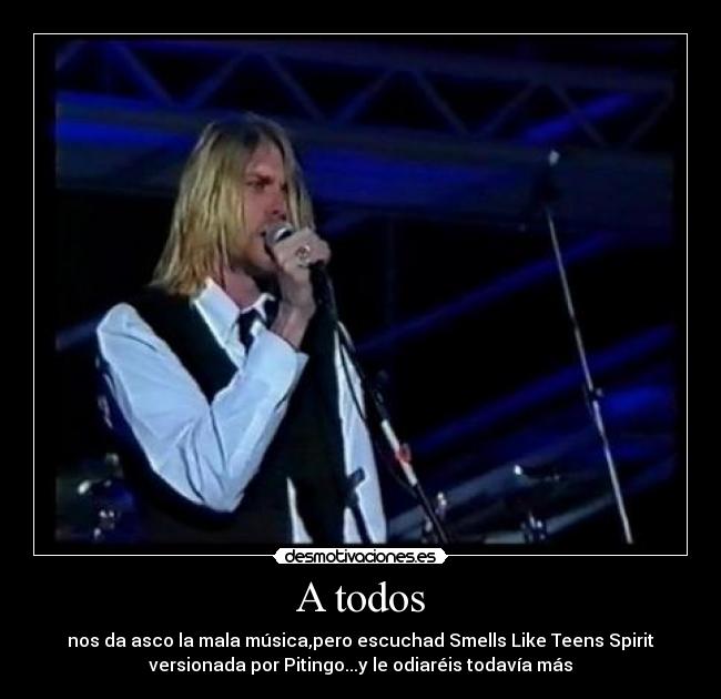 A todos - nos da asco la mala música,pero escuchad Smells Like Teens Spirit
versionada por Pitingo...y le odiaréis todavía más