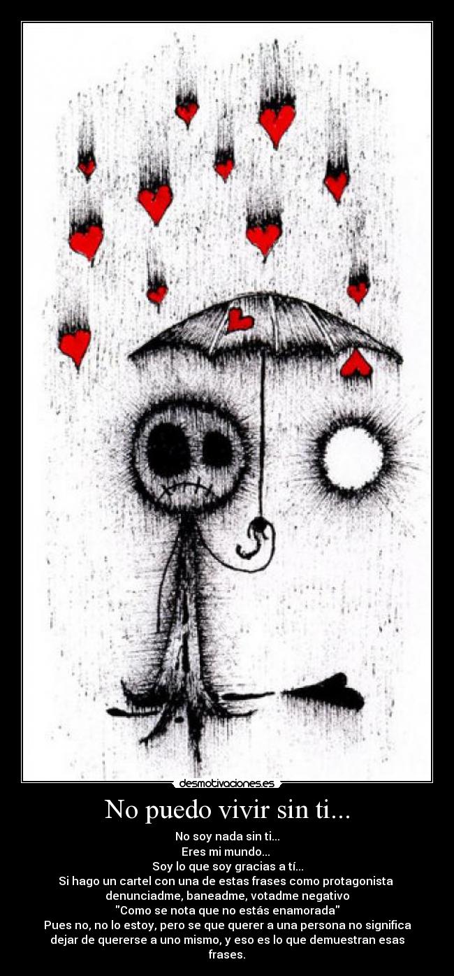 No puedo vivir sin ti... - No soy nada sin ti...
Eres mi mundo...
Soy lo que soy gracias a tí...
Si hago un cartel con una de estas frases como protagonista
denunciadme, baneadme, votadme negativo
Como se nota que no estás enamorada
Pues no, no lo estoy, pero se que querer a una persona no significa
dejar de quererse a uno mismo, y eso es lo que demuestran esas
frases.