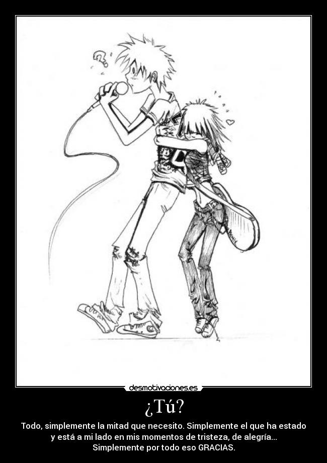 ¿Tú? - Todo, simplemente la mitad que necesito. Simplemente el que ha estado
y está a mi lado en mis momentos de tristeza, de alegría...
Simplemente por todo eso GRACIAS.