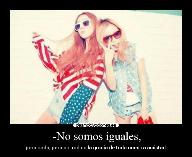 -No somos iguales, - para nada, pero ahí radica la gracia de toda nuestra amistad.