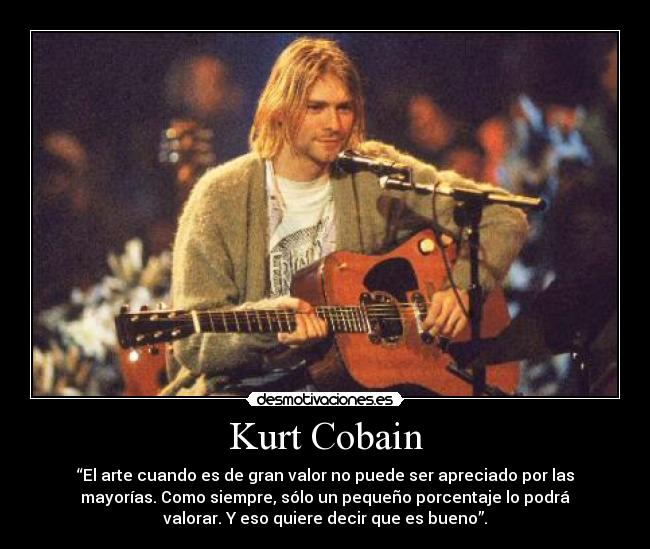 Kurt Cobain - “El arte cuando es de gran valor no puede ser apreciado por las
mayorías. Como siempre, sólo un pequeño porcentaje lo podrá
valorar. Y eso quiere decir que es bueno”.