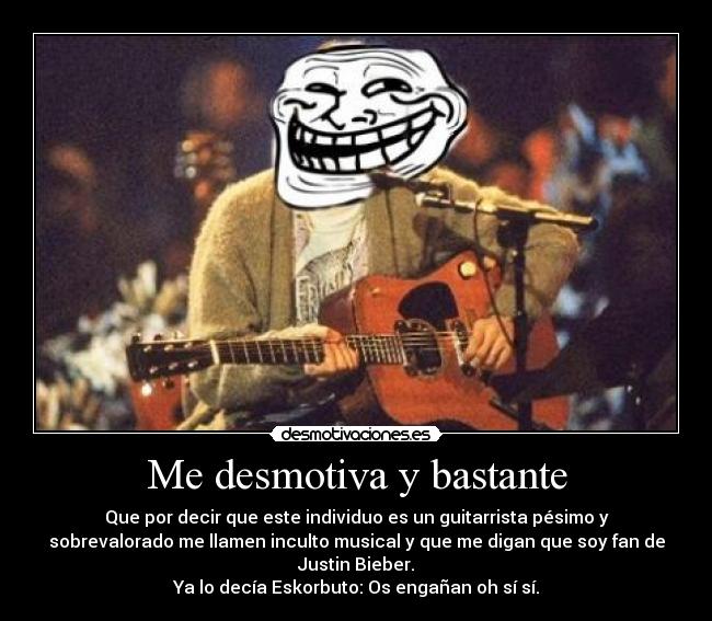 Me desmotiva y bastante - Que por decir que este individuo es un guitarrista pésimo y
sobrevalorado me llamen inculto musical y que me digan que soy fan de
Justin Bieber.
Ya lo decía Eskorbuto: Os engañan oh sí sí.