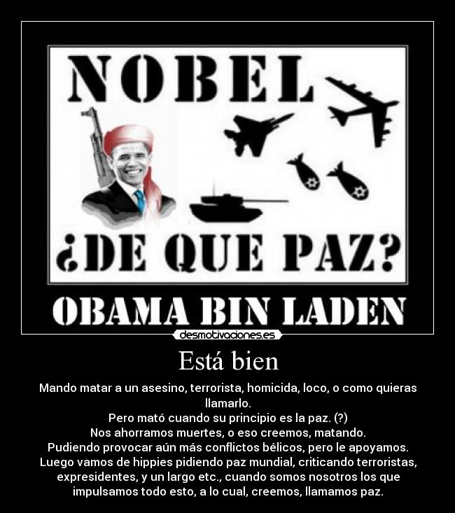 Está bien - Mando matar a un asesino, terrorista, homicida, loco, o como quieras
llamarlo.
Pero mató cuando su principio es la paz. (?)
Nos ahorramos muertes, o eso creemos, matando.
Pudiendo provocar aún más conflictos bélicos, pero le apoyamos.
Luego vamos de hippies pidiendo paz mundial, criticando terroristas,
expresidentes, y un largo etc., cuando somos nosotros los que
impulsamos todo esto, a lo cual, creemos, llamamos paz.
