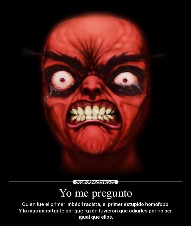 Yo me pregunto - Quien fue el primer imbécil racista, el primer estupido homofobo.
Y lo mas importante por que razón tuvieron que odiarles por no ser igual que ellos.