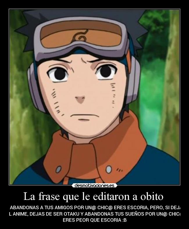 La frase que le editaron a obito  - SI ABANDONAS A TUS AMIGOS POR UN@ CHIC@ ERES ESCORIA, PERO, SI DEJAS
EL ANIME, DEJAS DE SER OTAKU Y ABANDONAS TUS SUEÑOS POR UN@ CHIC@
ERES PEOR QUE ESCORIA :B