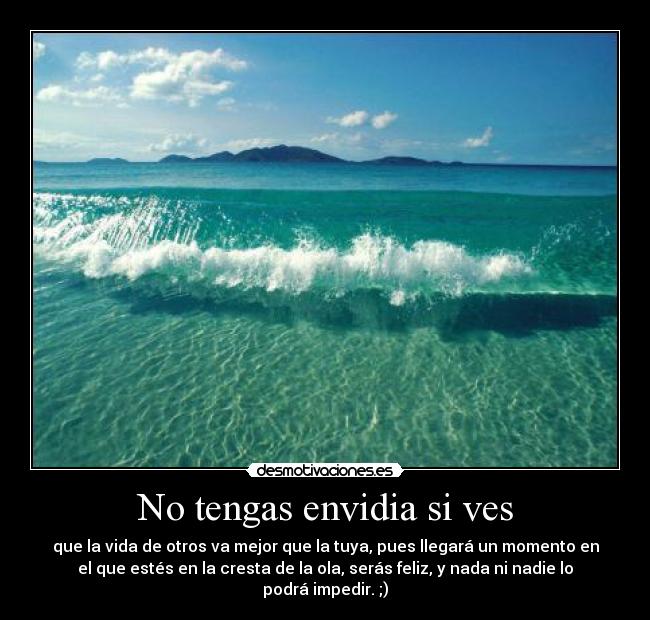 No tengas envidia si ves - que la vida de otros va mejor que la tuya, pues llegará un momento en
el que estés en la cresta de la ola, serás feliz, y nada ni nadie lo
podrá impedir. ;)