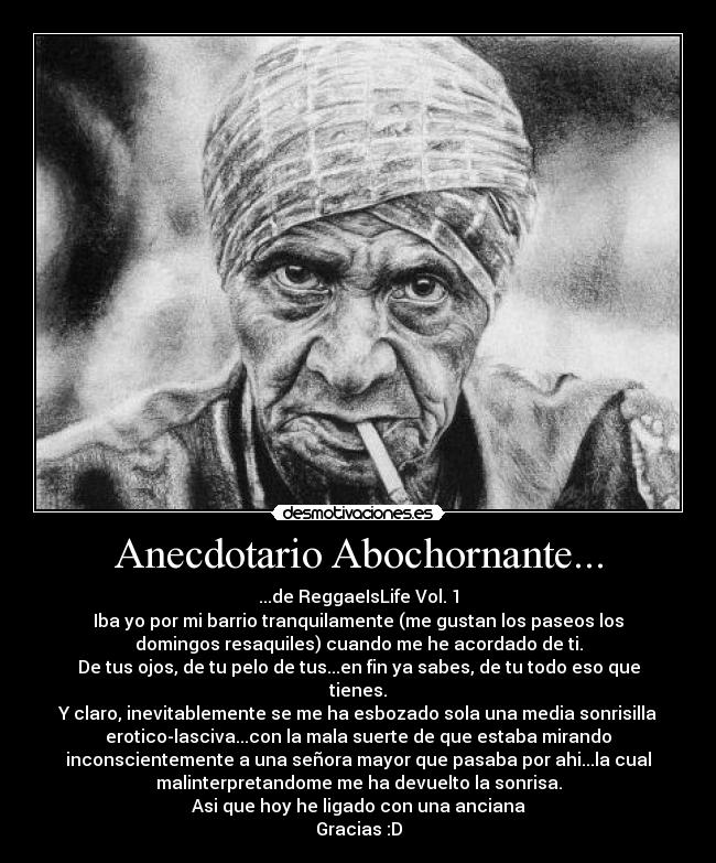Anecdotario Abochornante... - ...de ReggaeIsLife Vol. 1
Iba yo por mi barrio tranquilamente (me gustan los paseos los
domingos resaquiles) cuando me he acordado de ti.
De tus ojos, de tu pelo de tus...en fin ya sabes, de tu todo eso que
tienes.
Y claro, inevitablemente se me ha esbozado sola una media sonrisilla
erotico-lasciva...con la mala suerte de que estaba mirando
inconscientemente a una señora mayor que pasaba por ahi...la cual
malinterpretandome me ha devuelto la sonrisa.
Asi que hoy he ligado con una anciana
Gracias :D