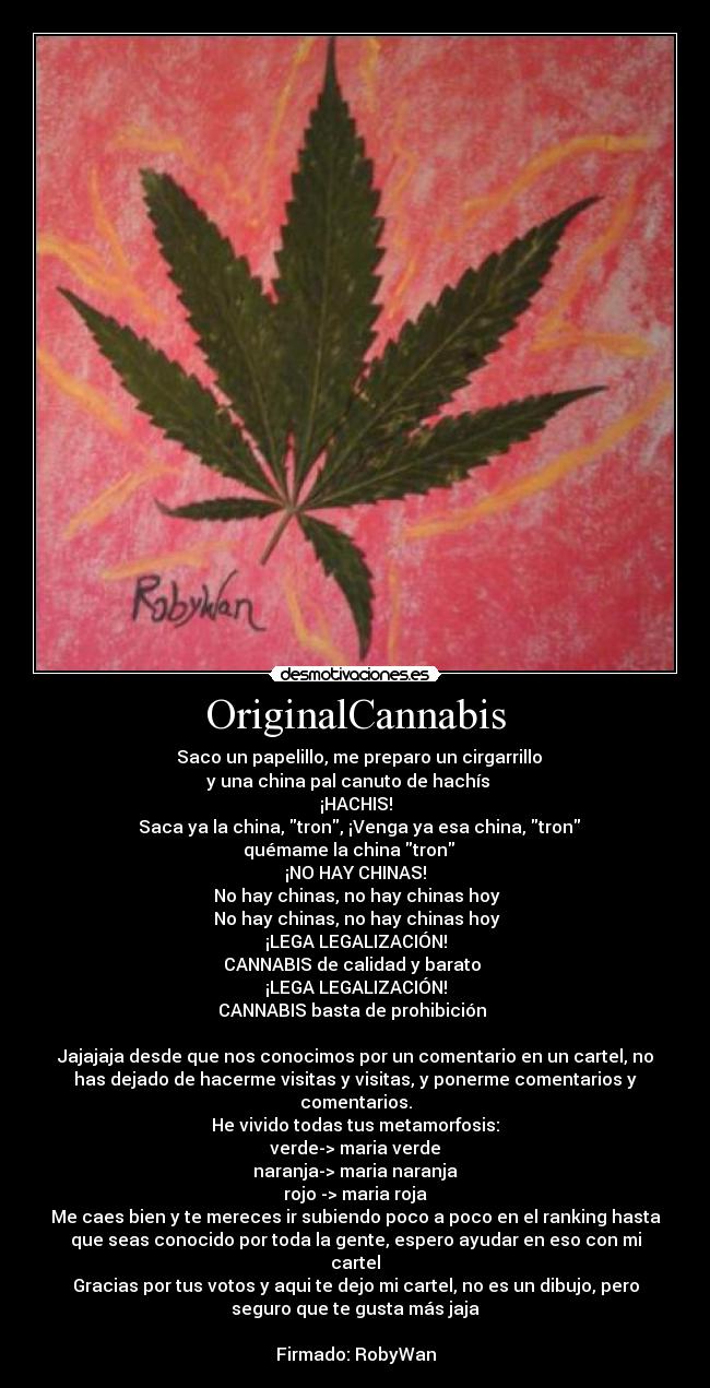 OriginalCannabis - ♫ Saco un papelillo, me preparo un cirgarrillo
y una china pal canuto de hachís ♫ 
¡HACHIS!
♫ Saca ya la china, tron, ¡Venga ya esa china, tron
quémame la china tron ♫ 
¡NO HAY CHINAS!
♫ No hay chinas, no hay chinas hoy ♫
♫ No hay chinas, no hay chinas hoy ♫
¡LEGA LEGALIZACIÓN!
♫ CANNABIS de calidad y barato ♫ 
¡LEGA LEGALIZACIÓN!
♫ CANNABIS basta de prohibición ♫ 

Jajajaja desde que nos conocimos por un comentario en un cartel, no
has dejado de hacerme visitas y visitas, y ponerme comentarios y
comentarios.
He vivido todas tus metamorfosis:
verde-> maria verde
naranja-> maria naranja
rojo -> maria roja
Me caes bien y te mereces ir subiendo poco a poco en el ranking hasta
que seas conocido por toda la gente, espero ayudar en eso con mi
cartel
Gracias por tus votos y aqui te dejo mi cartel, no es un dibujo, pero
seguro que te gusta más jaja

Firmado: RobyWan