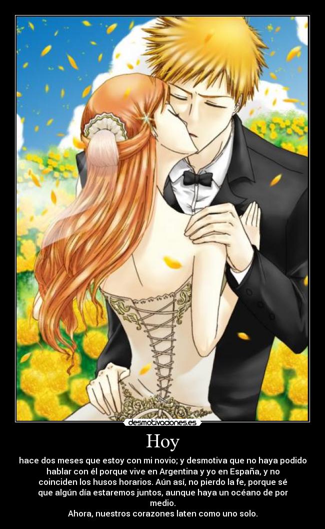Hoy - hace dos meses que estoy con mi novio; y desmotiva que no haya podido
hablar con él porque vive en Argentina y yo en España, y no
coinciden los husos horarios. Aún así, no pierdo la fe, porque sé
que algún día estaremos juntos, aunque haya un océano de por
medio.
Ahora, nuestros corazones laten como uno solo.