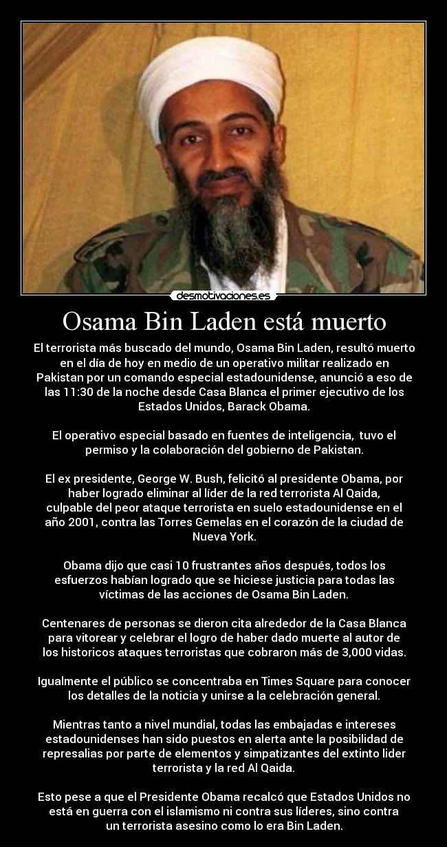 Osama Bin Laden está muerto - El terrorista más buscado del mundo, Osama Bin Laden, resultó muerto
en el día de hoy en medio de un operativo militar realizado en
Pakistan por un comando especial estadounidense, anunció a eso de
las 11:30 de la noche desde Casa Blanca el primer ejecutivo de los
Estados Unidos, Barack Obama.
El operativo especial basado en fuentes de inteligencia, tuvo el
permiso y la colaboración del gobierno de Pakistan.
El ex presidente, George W. Bush, felicitó al presidente Obama, por
haber logrado eliminar al líder de la red terrorista Al Qaida,
culpable del peor ataque terrorista en suelo estadounidense en el
año 2001, contra las Torres Gemelas en el corazón de la ciudad de
Nueva York.
Obama dijo que casi 10 frustrantes años después, todos los
esfuerzos habían logrado que se hiciese justicia para todas las
víctimas de las acciones de Osama Bin Laden.
Centenares de personas se dieron cita alrededor de la Casa Blanca
para vitorear y celebrar el logro de haber dado muerte al autor de
los historicos ataques terroristas que cobraron más de 3,000 vidas.
Igualmente el público se concentraba en Times Square para conocer
los detalles de la noticia y unirse a la celebración general.
Mientras tanto a nivel mundial, todas las embajadas e intereses
estadounidenses han sido puestos en alerta ante la posibilidad de
represalias por parte de elementos y simpatizantes del extinto lider
terrorista y la red Al Qaida.
Esto pese a que el Presidente Obama recalcó que Estados Unidos no
está en guerra con el islamismo ni contra sus líderes, sino contra
un terrorista asesino como lo era Bin Laden.