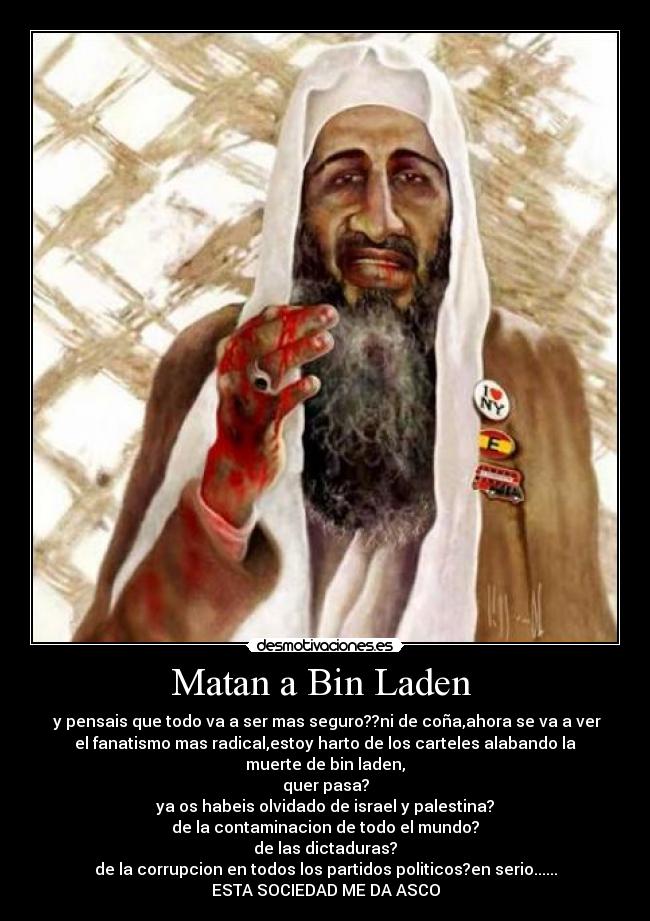 Matan a Bin Laden  -  y pensais que todo va a ser mas seguro??ni de coña,ahora se va a ver
el fanatismo mas radical,estoy harto de los carteles alabando la
muerte de bin laden,
quer pasa?
ya os habeis olvidado de israel y palestina?
de la contaminacion de todo el mundo?
de las dictaduras?
de la corrupcion en todos los partidos politicos?en serio......
ESTA SOCIEDAD ME DA ASCO