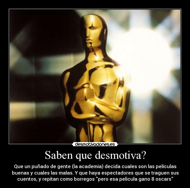 Saben que desmotiva? - Que un puñado de gente (la academia) decida cuales son las películas
buenas y cuales las malas. Y que haya espectadores que se traguen sus
cuentos, y repitan como borregos pero esa pelicula gano 8 oscars