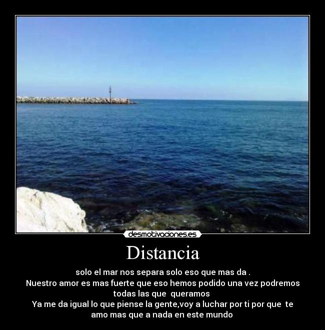 Distancia - solo el mar nos separa solo eso que mas da .
Nuestro amor es mas fuerte que eso hemos podido una vez podremos
todas las que queramos
Ya me da igual lo que piense la gente,voy a luchar por ti por que te
amo mas que a nada en este mundo