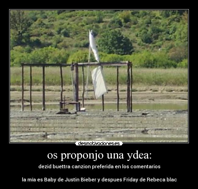 os proponjo una ydea: - dezid buettra canzion preferida en los comentarios
la mía es Baby de Justin Bieber y despues Friday de Rebeca blac