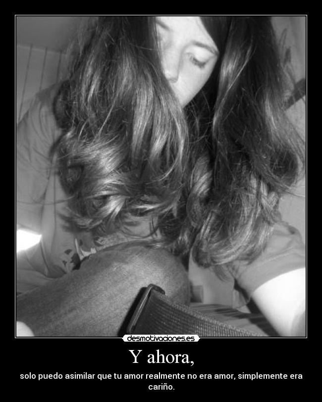 Y ahora, - solo puedo asimilar que tu amor realmente no era amor, simplemente era cariño.