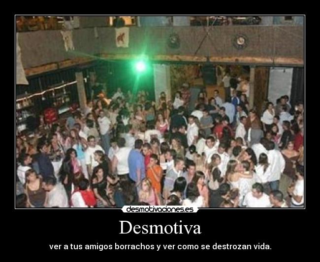 Desmotiva - ver a tus amigos borrachos y ver como se destrozan vida.