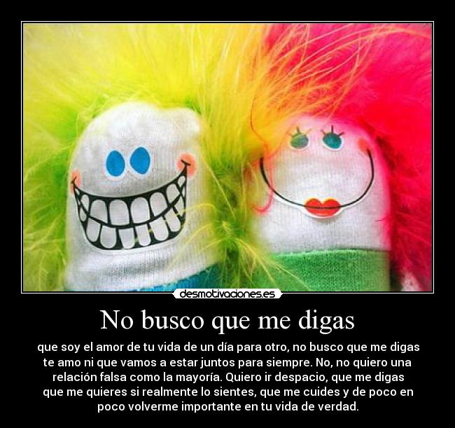 No busco que me digas - que soy el amor de tu vida de un día para otro, no busco que me digas
te amo ni que vamos a estar juntos para siempre. No, no quiero una
relación falsa como la mayoría. Quiero ir despacio, que me digas
que me quieres si realmente lo sientes, que me cuides y de poco en
poco volverme importante en tu vida de verdad.