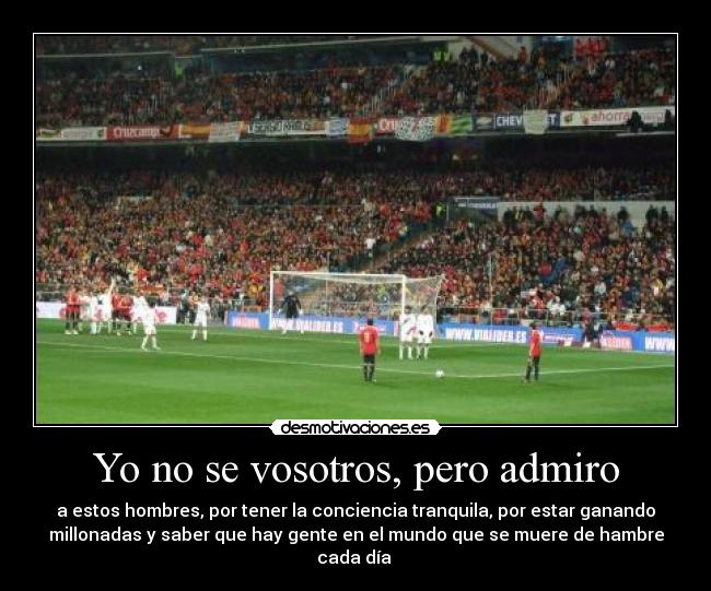 Yo no se vosotros, pero admiro - a estos hombres, por tener la conciencia tranquila, por estar ganando
millonadas y saber que hay gente en el mundo que se muere de hambre
cada día 