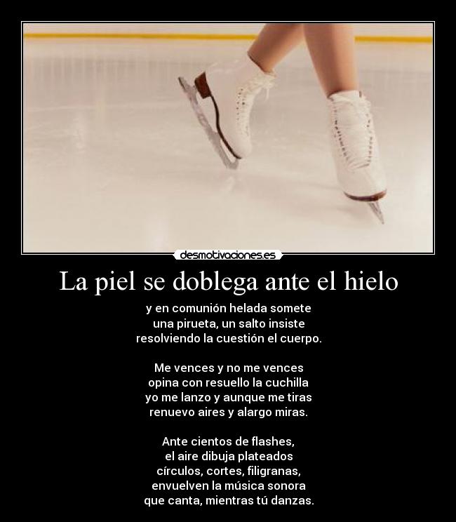 La piel se doblega ante el hielo - y en comunión helada somete
una pirueta, un salto insiste
resolviendo la cuestión el cuerpo.
Me vences y no me vences
opina con resuello la cuchilla
yo me lanzo y aunque me tiras
renuevo aires y alargo miras.
Ante cientos de flashes,
el aire dibuja plateados
círculos, cortes, filigranas,
envuelven la música sonora
que canta, mientras tú danzas.