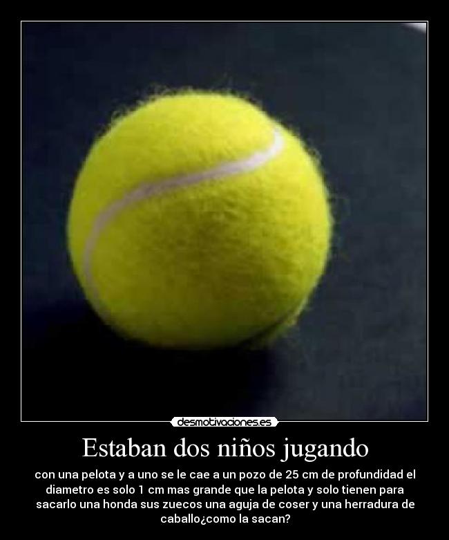 Estaban dos niños jugando - con una pelota y a uno se le cae a un pozo de 25 cm de profundidad el
diametro es solo 1 cm mas grande que la pelota y solo tienen para
sacarlo una honda sus zuecos una aguja de coser y una herradura de
caballo¿como la sacan?