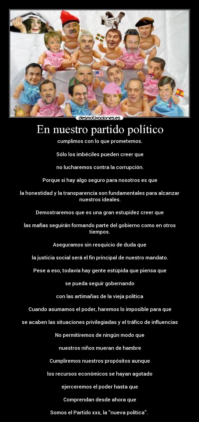 En nuestro partido político - cumplimos con lo que prometemos.
Sólo los imbéciles pueden creer que
no lucharemos contra la corrupción.
Porque si hay algo seguro para nosotros es que
la honestidad y la transparencia son fundamentales para alcanzar nuestros ideales.
Demostraremos que es una gran estupidez creer que
las mafias seguirán formando parte del gobierno como en otros tiempos.
Aseguramos sin resquicio de duda que
la justicia social será el fin principal de nuestro mandato.
Pese a eso, todavía hay gente estúpida que piensa que
se pueda seguir gobernando
con las artimañas de la vieja política
Cuando asumamos el poder, haremos lo imposible para que
se acaben las situaciones privilegiadas y el tráfico de influencias
No permitiremos de ningún modo que
nuestros niños mueran de hambre
Cumpliremos nuestros propósitos aunque
los recursos económicos se hayan agotado
ejerceremos el poder hasta que
Comprendan desde ahora que
Somos el Partido xxx, la nueva política.