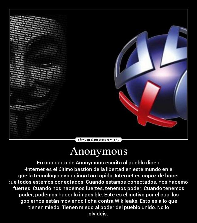 Anonymous - En una carta de Anonymous escrita al pueblo dicen:
-Internet es el último bastión de la libertad en este mundo en el
que la tecnología evoluciona tan rápido. Internet es capaz de hacer
que todos estemos conectados. Cuando estamos conectados, nos hacemos
fuertes. Cuando nos hacemos fuertes, tenemos poder. Cuando tenemos
poder, podemos hacer lo imposible. Este es el motivo por el cual los
gobiernos están moviendo ficha contra Wikileaks. Esto es a lo que
tienen miedo. Tienen miedo al poder del pueblo unido. No lo
olvidéis. 