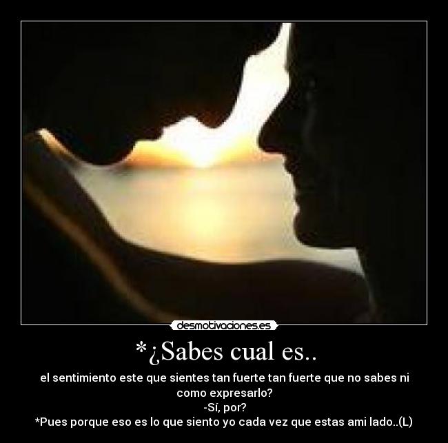*¿Sabes cual es.. - el sentimiento este que sientes tan fuerte tan fuerte que no sabes ni como expresarlo?
-Sí, por?
*Pues porque eso es lo que siento yo cada vez que estas ami lado..(L)