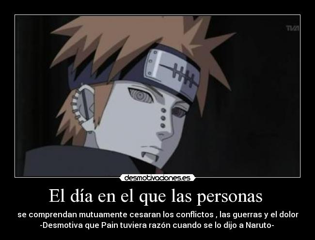 El día en el que las personas  - se comprendan mutuamente cesaran los conflictos , las guerras y el dolor
-Desmotiva que Pain tuviera razón cuando se lo dijo a Naruto- 