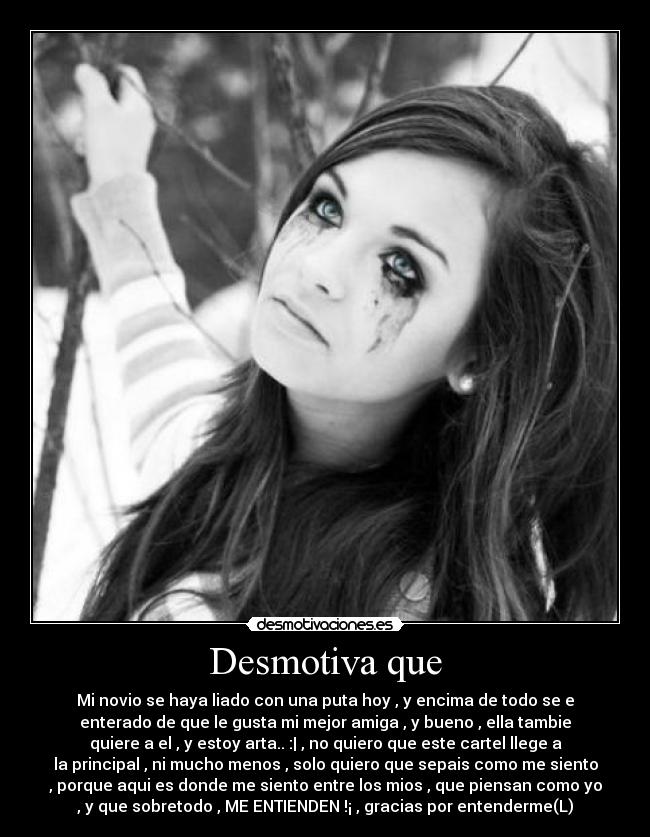 Desmotiva que - Mi novio se haya liado con una puta hoy , y encima de todo se e
enterado de que le gusta mi mejor amiga , y bueno , ella tambie
quiere a el , y estoy arta.. :| , no quiero que este cartel llege a
la principal , ni mucho menos , solo quiero que sepais como me siento
, porque aqui es donde me siento entre los mios , que piensan como yo
, y que sobretodo , ME ENTIENDEN !¡ , gracias por entenderme(L)