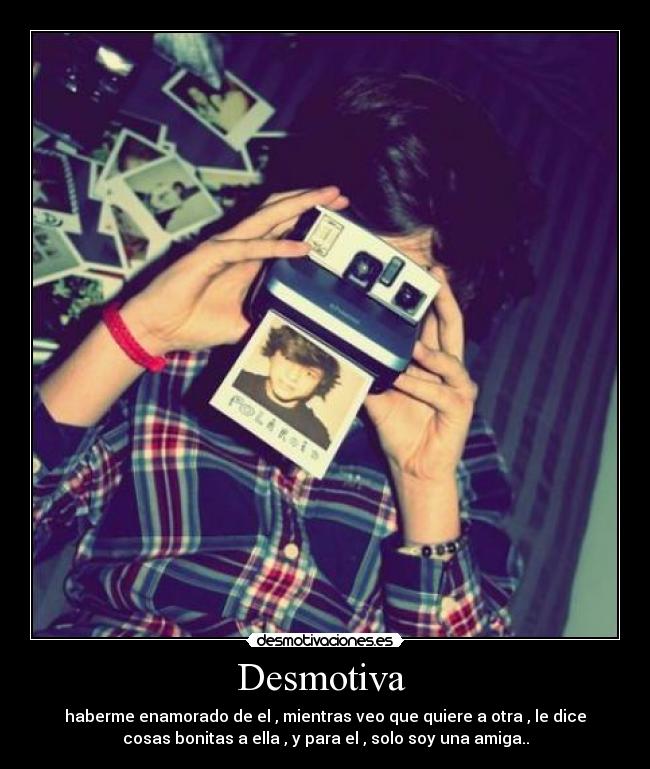 Desmotiva - haberme enamorado de el , mientras veo que quiere a otra , le dice
cosas bonitas a ella , y para el , solo soy una amiga..