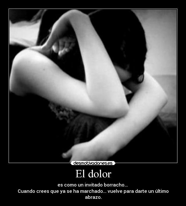 El dolor - es como un invitado borracho...
Cuando crees que ya se ha marchado... vuelve para darte un último abrazo.