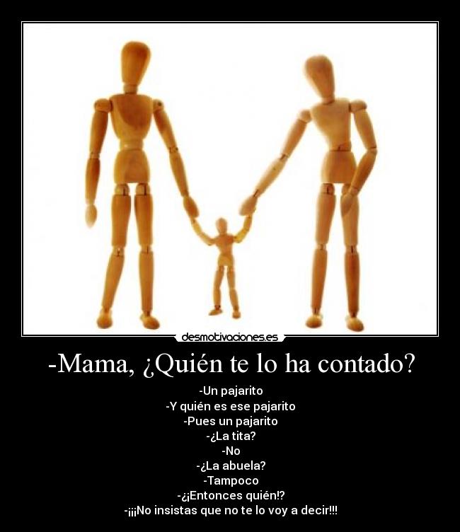 -Mama, ¿Quién te lo ha contado? - -Un pajarito
-Y quién es ese pajarito
-Pues un pajarito
-¿La tita?
-No
-¿La abuela?
-Tampoco
-¿¡Entonces quién!?
-¡¡¡No insistas que no te lo voy a decir!!!