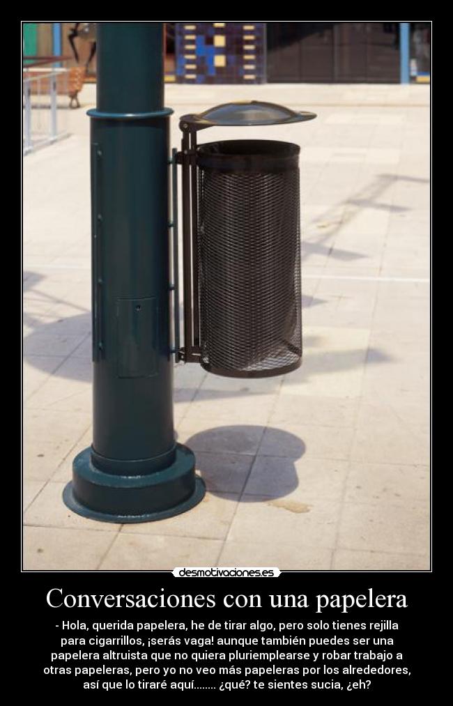 Conversaciones con una papelera - - Hola, querida papelera, he de tirar algo, pero solo tienes rejilla
para cigarrillos, ¡serás vaga! aunque también puedes ser una
papelera altruista que no quiera pluriemplearse y robar trabajo a
otras papeleras, pero yo no veo más papeleras por los alrededores,
así que lo tiraré aquí........ ¿qué? te sientes sucia, ¿eh?