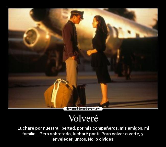 Volveré - Lucharé por nuestra libertad, por mis compañeros, mis amigos, mi
familia... Pero sobretodo, lucharé por ti. Para volver a verte, y
envejecer juntos. No lo olvides.
