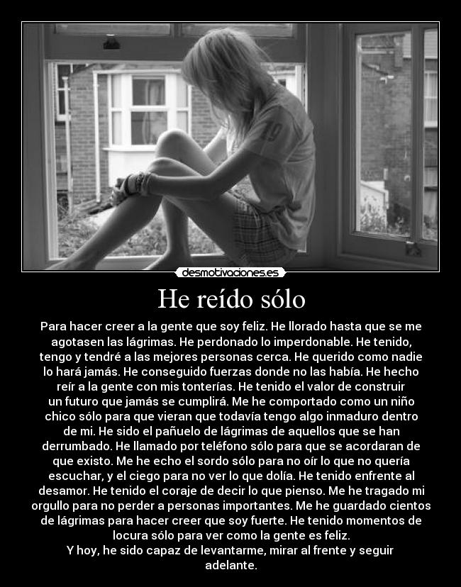 He reído sólo - Para hacer creer a la gente que soy feliz. He llorado hasta que se me
agotasen las lágrimas. He perdonado lo imperdonable. He tenido,
tengo y tendré a las mejores personas cerca. He querido como nadie
lo hará jamás. He conseguido fuerzas donde no las había. He hecho
reír a la gente con mis tonterías. He tenido el valor de construir
un futuro que jamás se cumplirá. Me he comportado como un niño
chico sólo para que vieran que todavía tengo algo inmaduro dentro
de mi. He sido el pañuelo de lágrimas de aquellos que se han
derrumbado. He llamado por teléfono sólo para que se acordaran de
que existo. Me he echo el sordo sólo para no oír lo que no quería
escuchar, y el ciego para no ver lo que dolía. He tenido enfrente al
desamor. He tenido el coraje de decir lo que pienso. Me he tragado mi
orgullo para no perder a personas importantes. Me he guardado cientos
de lágrimas para hacer creer que soy fuerte. He tenido momentos de
locura sólo para ver como la gente es feliz.
Y hoy, he sido capaz de levantarme, mirar al frente y seguir
adelante.