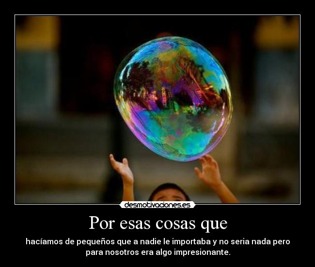 Por esas cosas que - hacíamos de pequeños que a nadie le importaba y no seria nada pero
para nosotros era algo impresionante.