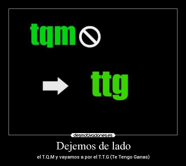 Dejemos de lado - el T.Q.M y vayamos a por el T.T.G (Te Tengo Ganas)