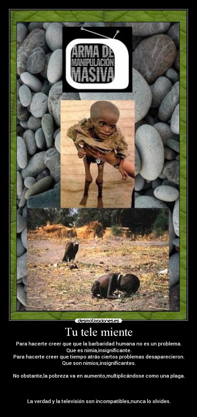 Tu tele miente - Para hacerte creer que que la barbaridad humana no es un problema.
Que es nimia,insignificante.
Para hacerte creer que tiempo atrás ciertos problemas desaparecieron.
Que son nimios,insignificantes.
No obstante,la pobreza va en aumento,multiplicándose como una plaga.
La verdad y la televisión son incompatibles,nunca lo olvides.