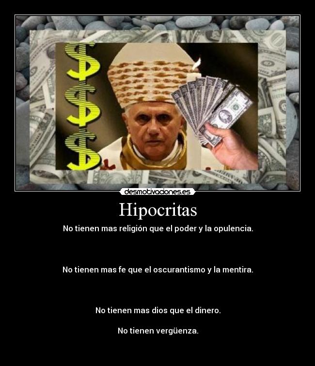 Hipocritas - No tienen mas religión que el poder y la opulencia.
No tienen mas fe que el oscurantismo y la mentira.
No tienen mas dios que el dinero.
No tienen vergüenza.
