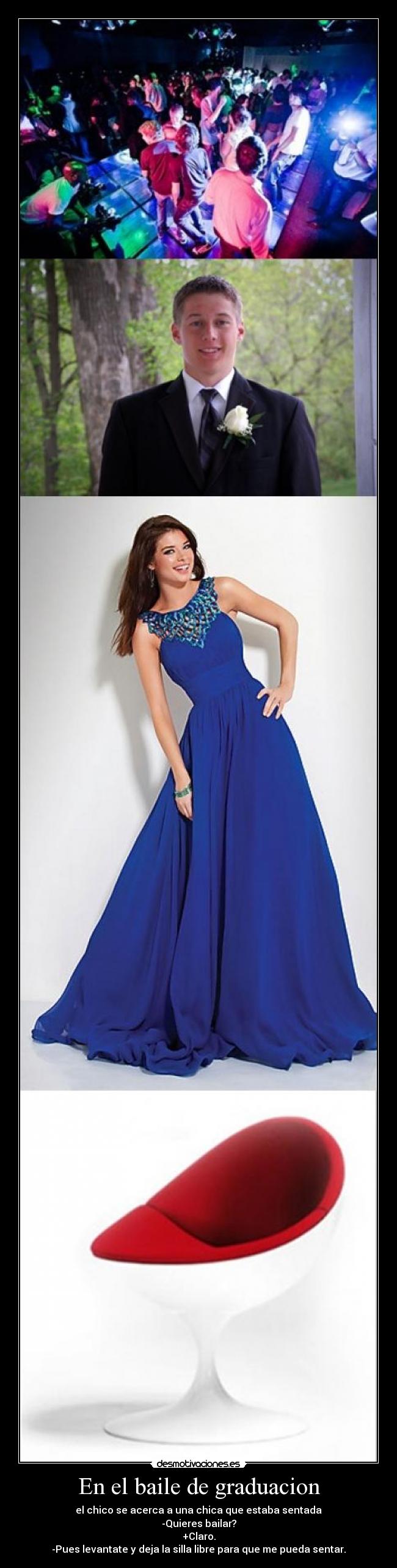 En el baile de graduacion - el chico se acerca a una chica que estaba sentada
-Quieres bailar?
+Claro.
-Pues levantate y deja la silla libre para que me pueda sentar.