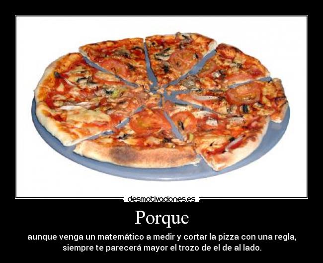 Porque - aunque venga un matemático a medir y cortar la pizza con una regla,
siempre te parecerá mayor el trozo de el de al lado.