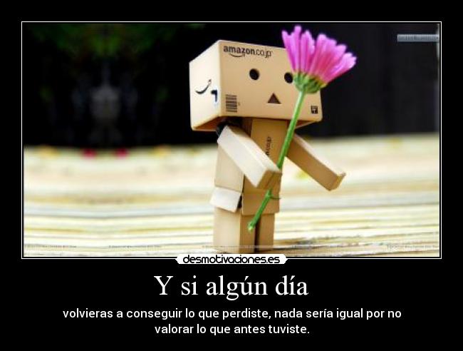 Y si algún día - volvieras a conseguir lo que perdiste, nada sería igual por no
valorar lo que antes tuviste.